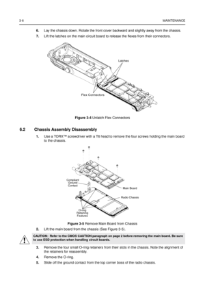 Page 203-6MAINTENANCE
6.Lay the chassis down. Rotate the front cover backward and slightly away from the chassis.
7.Lift the latches on the main circuit board to release the flexes from their connectors.
6.2 Chassis Assembly Disassembly
1.Use a TORX™screwdriver with a T6 head to remove the four screws holding the main board
to the chassis.
2.Lift the main board from the chassis (See Figure 3-5).
3.Remove the four small O-ring retainers from their slots in the chassis. Note the alignment of
the retainers for...