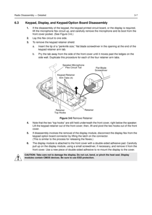 Page 21Radio Disassembly—Detailed3-7
6.3 Keypad, Display, and Keypad/Option Board Disassembly
1.If the disassembly of the keypad, the keypad printed circuit board, or the display is required,
lift the microphone flex circuit up, and carefully remove the microphone and its boot from the
front cover pocket. (See Figure 3-6.)
2.Lay this flex circuit to one side.
3.To remove the keypad retainer shield:
a. Insert the tip of a“penknife size,”flat blade screwdriver in the opening at the end of the
keypad retainer arm...