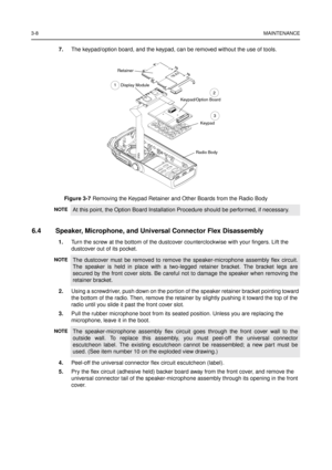 Page 223-8MAINTENANCE
7.The keypad/option board, and the keypad, can be removed without the use of tools.
6.4 Speaker, Microphone, and Universal Connector Flex Disassembly
1.Turn the screw at the bottom of the dustcover counterclockwise with your fingers. Lift the
dustcover out of its pocket.
2.Using a screwdriver, push down on the portion of the speaker retainer bracket pointing toward
the bottom of the radio. Then, remove the retainer by slightly pushing it toward the top of the
radio until you slide it past...