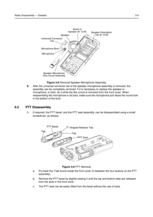 Page 23Radio Disassembly—Detailed3-9
6.After the universal connector tail of the speaker-microphone assembly is removed, the
assembly can be completely removed. If it is necessary to replace the speaker or
microphone, or both, do it while the flex circuit is removed from the front cover. When
reassembling the microphone in its boot, make sure the microphone port faces the round hole
in the bottom of the boot.
6.5 PTT Disassembly
1.If required, the PTT bezel, and the PTT seal assembly, can be disassembled using...