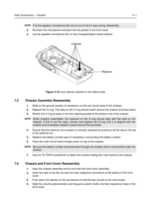 Page 25Radio Reassembly—Detailed3-11
4.Re-insert the microphone and boot into the pocket in the front cover.
5.Lay the speaker-microphone flex on top of keypad/option board retainer.
7.5 Chassis Assembly Reassembly
1.Slide on the ground contact (if necessary) on the top corner boss of the chassis.
2.Replace the O-ring. The tabs on the O-ring should reach around the chassis and point down.
3.Stretch the O-ring to place it into the retaining pocket at the bottom end of the chassis.
4.Ensure that the antenna nut...