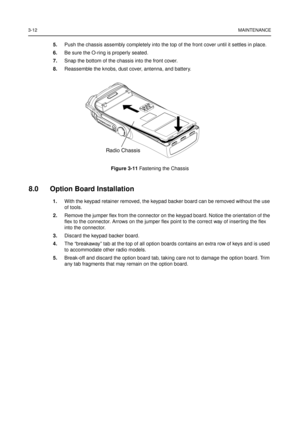 Page 263-12MAINTENANCE
5.Push the chassis assembly completely into the top of the front cover until it settles in place.
6.Be sure the O-ring is properly seated.
7.Snap the bottom of the chassis into the front cover.
8.Reassemble the knobs, dust cover, antenna, and battery.
8.0 Option Board Installation
1.With the keypad retainer removed, the keypad backer board can be removed without the use
of tools.
2.Remove the jumper flex from the connector on the keypad board. Notice the orientation of the
flex to the...