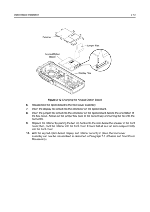 Page 27Option Board Installation3-13
6.Reassemble the option board to the front cover assembly.
7.Insert the display flex circuit into the connector on the option board.
8.Insert the jumper flex circuit into the connector on the option board. Notice the orientation of
the flex circuit. Arrows on the jumper flex point to the correct way of inserting the flex into the
connector.
9.Replace the retainer by placing the two top hooks into the slots below the speaker in the front
cover; then, pivot the retainer into...