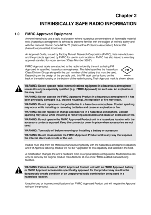 Page 11Chapter 2
INTRINSICALLY SAFE RADIO INFORMATION
1.0 FMRC Approved Equipment
Anyone intending to use a radio in a location where hazardous concentrations of flammable material
exist (hazardous atmosphere) is advised to become familiar with the subject of intrinsic safety and
with the National Electric Code NFPA 70 (National Fire Protection Association) Article 500
(hazardous [classified] locations).
An Approval Guide, issued by Factory Mutual Research Corporation (FMRC), lists manufacturers
and the...