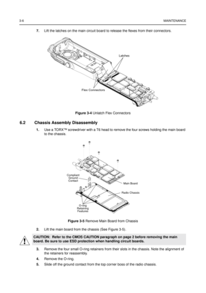 Page 203-6MAINTENANCE
7.Lift the latches on the main circuit board to release the flexes from their connectors.
6.2 Chassis Assembly Disassembly
1.Use a TORX™screwdriver with a T6 head to remove the four screws holding the main board
to the chassis.
2.Lift the main board from the chassis (See Figure 3-5).
3.Remove the four small O-ring retainers from their slots in the chassis. Note the alignment of
the retainers for reassembly.
4.Remove the O-ring.
5.Slide off the ground contact from the top corner boss of the...