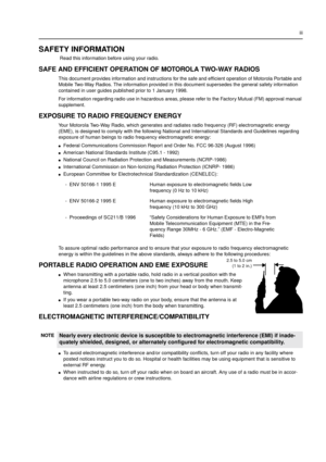 Page 3iii
SAFETY INFORMATION
Read this information before using your radio.
SAFE AND EFFICIENT OPERATION OF MOTOROLA TWO-WAY RADIOS
This document provides information and instructions for the safe and efficient operation of Motorola Portable and
Mobile Two-Way Radios. The information provided in this document supersedes the general safety information
contained in user guides published prior to 1 January 1998.
For information regarding radio use in hazardous areas, please refer to the Factory Mutual (FM)...