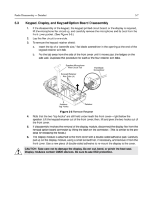 Page 21Radio Disassembly—Detailed3-7
6.3 Keypad, Display, and Keypad/Option Board Disassembly
1.If the disassembly of the keypad, the keypad printed circuit board, or the display is required,
lift the microphone flex circuit up, and carefully remove the microphone and its boot from the
front cover pocket. (See Figure 3-6.)
2.Lay this flex circuit to one side.
3.To remove the keypad retainer shield:
a. Insert the tip of a“penknife size,”flat blade screwdriver in the opening at the end of the
keypad retainer arm...