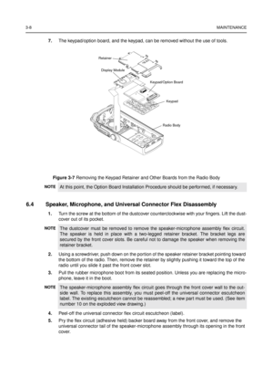 Page 223-8MAINTENANCE
7.The keypad/option board, and the keypad, can be removed without the use of tools.
6.4 Speaker, Microphone, and Universal Connector Flex Disassembly
1.Turn the screw at the bottom of the dustcover counterclockwise with your fingers. Lift the dust-
cover out of its pocket.
2.Using a screwdriver, push down on the portion of the speaker retainer bracket pointing toward
the bottom of the radio. Then, remove the retainer by slightly pushing it toward the top of the
radio until you slide it...