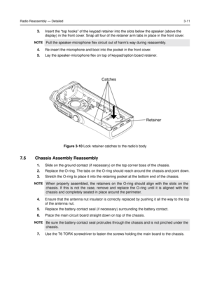 Page 25Radio Reassembly—Detailed3-11
3.Insert the“top hooks”of the keypad retainer into the slots below the speaker (above the
display) in the front cover. Snap all four of the retainer arm tabs in place in the front cover.
4.Re-insert the microphone and boot into the pocket in the front cover.
5.Lay the speaker-microphone flex on top of keypad/option board retainer.
7.5 Chassis Assembly Reassembly
1.Slide on the ground contact (if necessary) on the top corner boss of the chassis.
2.Replace the O-ring. The tabs...