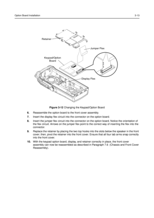 Page 27Option Board Installation3-13
6.Reassemble the option board to the front cover assembly.
7.Insert the display flex circuit into the connector on the option board.
8.Insert the jumper flex circuit into the connector on the option board. Notice the orientation of
the flex circuit. Arrows on the jumper flex point to the correct way of inserting the flex into the
connector.
9.Replace the retainer by placing the two top hooks into the slots below the speaker in the front
cover; then, pivot the retainer into...