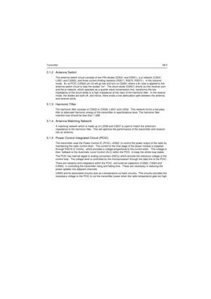 Page 111Transmitter6B-53.1.2 Antenna SwitchThe antenna switch circuit consists of two PIN diodes (D3521 and D3551), a pi network (C3531,
L3551 and C3550), and three current limiting resistors (R3571, R3572, R3573 ). In the transmit
mode, B+ at PCIC (U3502) pin 23 will go low and turn on Q3561 where a B+ bias is applied to the
antenna switch circuit to bias the diodes on. The shunt diode (D3551) shorts out the receiver port,
and the pi network, which operates as a quarter wave transmission line, transforms the...