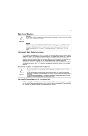 Page 11vii
Operational Cautions
Intrinsically Safe Radio Information
The Intrinsically safe approval unit refers to a product that has been approved as intrinsically safe by 
an approval agency (for example FM Approvals, CSA, UL, or Cenelec) and certifies that a particular 
product meets the Agencys applicable intrinsic safety standards for specific types of hazardous 
classified locations. A portable radio that has been approved for intrinsic safety will have Approval 
label attached to the radio to identify...