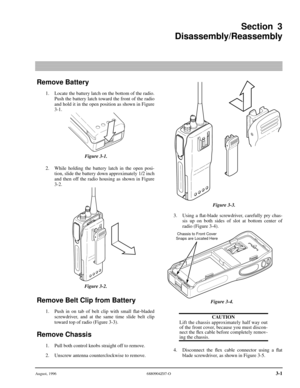 Page 22 
August, 1996 6880904Z07-O 
3-1 
Remove Battery
 
1. Locate the battery latch on the bottom of the radio.
Push the battery latch toward the front of the radio
and hold it in the open position as shown in Figure
3-1.
2. While holding the battery latch in the open posi-
tion, slide the battery down approximately 1/2 inch
and then off the radio housing as shown in Figure
3-2. 
Remove Belt Clip from Battery
 
1. Push in on tab of belt clip with small ﬂat 
-
 
bladed
screwdriver, and at the same time slide...