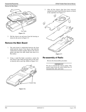 Page 23 
3-2 
6880904Z07-O August, 1996 
Disassembly/ReassemblyGP350 Portable Radio Service Manual
Remove the Main Board
 
5. Pull the chassis out and away from the housing as
shown by the arrow in Figure 3-5. 
Remove the Main Board
 
1. The main board is sandwiched between the front
shield and the chassis. Four chassis clips hold the
sandwiched assembly together. Remove the chassis
gasket and place the radio shield side down on a
ﬂat surface.
2. Using a small ﬂat blade screwdriver, unlock the
four chassis...