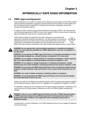 Page 11Chapter 2
INTRINSICALLY SAFE RADIO INFORMATION
1.0 FMRC Approved Equipment
Anyone intending to use a radio in a location where hazardous concentrations of flammable material
exist (hazardous atmosphere) is advised to become familiar with the subject of intrinsic safety and
with the National Electric Code NFPA 70 (National Fire Protection Association) Article 500
(hazardous [classified] locations).
An Approval Guide, issued by Factory Mutual Research Corporation (FMRC), lists manufacturers
and the...