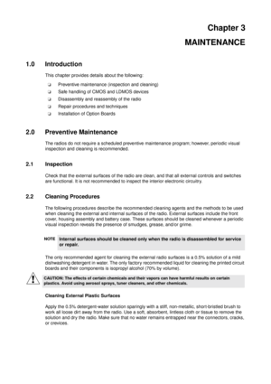 Page 15Chapter 3
MAINTENANCE
1.0 Introduction
This chapter provides details about the following:
Preventive maintenance (inspection and cleaning)
Safe handling of CMOS and LDMOS devices
Disassembly and reassembly of the radio
Repair procedures and techniques
Installation of Option Boards
2.0 Preventive Maintenance
The radios do not require a scheduled preventive maintenance program; however, periodic visual
inspection and cleaning is recommended.
2.1 Inspection
Check that the external surfaces of the radio...