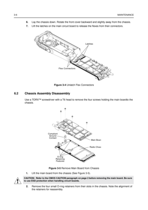 Page 203-6MAINTENANCE
6.Lay the chassis down. Rotate the front cover backward and slightly away from the chassis.
7.Lift the latches on the main circuit board to release the flexes from their connectors.
6.2 Chassis Assembly Disassembly
Use a TORX™screwdriver with a T6 head to remove the four screws holding the main boardto the
chassis.
1.Lift the main board from the chassis (See Figure 3-5).
2.Remove the four small O-ring retainers from their slots in the chassis. Note the alignment of
the retainers for...