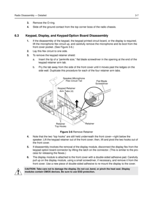 Page 21Radio Disassembly—Detailed3-7
3.Remove the O-ring.
4.Slide off the ground contact from the top corner boss of the radio chassis.
6.3 Keypad, Display, and Keypad/Option Board Disassembly
1.If the disassembly of the keypad, the keypad printed circuit board, or the display is required,
lift the microphone flex circuit up, and carefully remove the microphone and its boot from the
front cover pocket. (See Figure 3-6.)
2.Lay this flex circuit to one side.
3.To remove the keypad retainer shield:
a. Insert the...