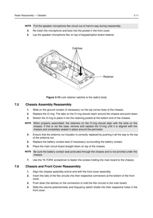 Page 25Radio Reassembly—Detailed3-11
4.Re-insert the microphone and boot into the pocket in the front cover.
5.Lay the speaker-microphone flex on top of keypad/option board retainer.
7.5 Chassis Assembly Reassembly
1.Slide on the ground contact (if necessary) on the top corner boss of the chassis.
2.Replace the O-ring. The tabs on the O-ring should reach around the chassis and point down.
3.Stretch the O-ring to place it into the retaining pocket at the bottom end of the chassis.
4.Ensure that the antenna nut...