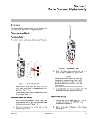 Page 15 
March, 1997 6881086C09-O 
1-1 
Section 1
Radio Disassembly/Assembly 
Overview 
This section explains, step by step, how to disassemble
and reassemble the GP60 Series portable radio. 
Disassemble Radio 
Remove Battery 
The battery latches are located at the sides of the radio.
1. Slide latches away from the front panel on
both sides of the radio to unlock battery com-
partment (Figure 1-1).
2. Slide battery cover down and away from radio
to remove (Figure 1-2). 
Remove Radio’s Chassis 
1. Remove antenna...