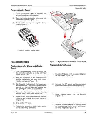Page 17 
March, 19976881086C09-O 
1-3 GP68 Portable Radios Service ManualRadio Disassembly/Assembly 
Reassemble Radio
 
Remove Display Board 
1.Once the controller board is removed, the
whole display board will be visible.
2.Turn the housing so that the front panel but-
tons faces upwards (Figure 1-7).
3.Gently tap the housing to dislodge the display
board (Figure 1-7). 
Reassemble Radio 
Replace Controller Board and Display 
Board 
1.Hold the display board in such a manner that
the connector is situated at the...