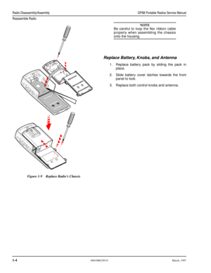 Page 18 Radio Disassembly/AssemblyGP68 Portable Radios Service Manual
Reassemble Radio
 
1-4 
6881086C09-OMarch, 1997
NOTE
 
Be careful to loop the ﬂex ribbon cable
properly when assembling the chassis 
onto the housing. 
Replace Battery, Knobs, and Antenna 
1.Replace battery pack by sliding the pack in
place.
2.Slide battery cover latches towards the front
panel to lock.
3.Replace both control knobs and antenna.  
Figure 1-9Replace Radio’s Chassis 