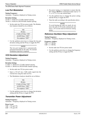 Page 28 
2-8
 
6881086C09-OMarch, 1997
 
Theory of OperationGP68 Portable Radios Service Manual
The GP60 Series Radio Alignment Procedures
 
Low Port Modulation 
Tuning Frequency: 
Automatic - Frequency displayed on Tuning screen. 
Deviation Setting: 
375 Hz +/- 40 Hz for 12.5 kHz channel spacing,
750 Hz +/- 40 Hz for 20/25/30 kHz channel spacing.
•Set the radio into TX low power mode. The Modula-
tion Analyzer should be set as follows:
•Use the up/down arrow keys to change the low port
deviation setting and...