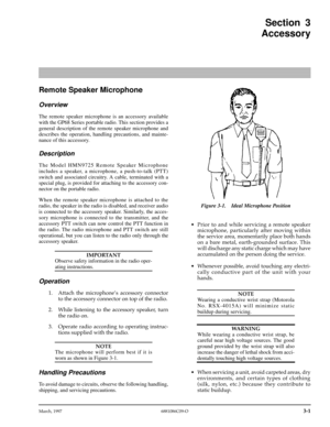 Page 33 
March, 1997 6881086C09-O
 
3-1
 
Section 3
Accessory 
Remote Speaker Microphone 
Overview 
The remote speaker microphone is an accessory available
with the GP68 Series portable radio. This section provides a
general description of the remote speaker microphone and
describes the operation, handling precautions, and mainte-
nance of this accessory. 
Description 
The Model HMN9725 Remote Speaker Microphone
includes a speaker, a microphone, a push-to-talk (PTT)
switch and associated circuitry. A cable,...