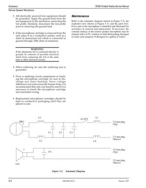 Page 34 
3-2
 
6881086C09-OMarch, 1997
 
AccessoryGP68 Portable Radios Service Manual
Remote Speaker Microphone
 
Maintenance 
Refer to the schematic diagram (shown in Figure 3-2), the
exploded view (shown in Figure 3-3), and the parts lists.
Every part in the microphone is identiﬁed and illustrated for
assistance in removal and replacement. If necessary, the
external surfaces of the remote speaker microphone may be
cleaned with a 0.5% solution of mild dishwashing detergent
in water (one teaspoon of detergent...