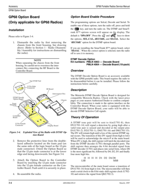 Page 36 
3-4
 
6881086C09-OMarch, 1997
 
AccessoryGP68 Portable Radios Service Manual
GP68 Option Board
 
GP68 Option Board
(Only applicable for GP68 Radios) 
Installation 
Please refer to Figure 3-4. 
1.Dismantle the radio by Þrst removing the
chassis from the front housing. See drawing
above. (Refer to Section 1 - Radio Disassem-
bly/Assembly for instructions on dismantling
the radio).
NOTE
 
When separating the chassis from the front
housing, be careful not to overstress the inter-
connect ﬂex connecting the...