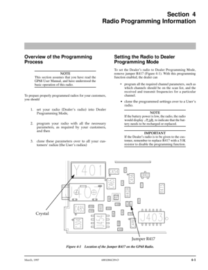Page 41 
March, 1997 6881086C09-O
 
4-1
 
Section 4
Radio Programming Information 
Overview of the Programming 
Process
NOTE
 
This section assumes that you have read the
GP68 User Manual, and have understood the 
basic operation of this radio.
To prepare properly programmed radios for your customers,
you should 
1. set your radio (Dealer Õs radio) into Dealer
Programming Mode,
2. program your radio with all the necessary
parameters, as required by your customers,
and then
3. clone these parameters over to all...