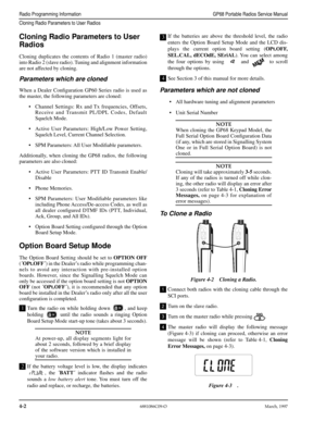 Page 42 
4-2
 
6881086C09-OMarch, 1997
 
Radio Programming InformationGP68 Portable Radios Service Manual
Cloning Radio Parameters to User Radios
 
Cloning Radio Parameters to User 
Radios 
Cloning duplicates the contents of Radio 1 (master radio)
into Radio 2 (slave radio). Tuning and alignment information
are not affected by cloning. 
Parameters which are cloned 
When a Dealer Conﬁguration GP60 Series radio is used as
the master, the following parameters are cloned:
•Channel Settings: Rx and Tx frequencies,...