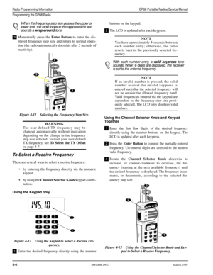 Page 46 
4-6
 
6881086C09-OMarch, 1997
 
Radio Programming InformationGP68 Portable Radios Service Manual
Programming the GP68 Radio
 
When the frequency step size passes the upper or
lower limit, the radio loops to the opposite limit and
sounds a  
wrap-around 
 tone. 
Momentarily press the  
Enter Button 
 to enter the dis-
played frequency step size and return to normal opera-
tion (the radio automatically does this after 5 seconds of
inactivity).
WARNING 
The user-deﬁned TX frequency may be
changed...