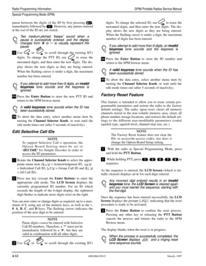 Page 524-126881086C09-OMarch, 1997
Radio Programming InformationGP68 Portable Radios Service Manual
Special Programming Mode (SPM)
pause between the digits of the ID by ﬁrst pressing ,
immediately followed by . However, any pauses entered
at the end of the ID are not stored.
Two medium-pitched “beeps” sound when a
pause is successfully entered, and the display
changes from ‘A’ to ‘–‘ to visually represent the
pause
Use  or  to scroll through the existing ID’s
digits. To change the PTT ID, use  to erase the...