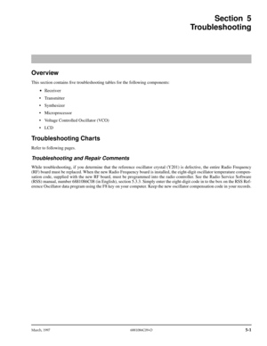 Page 53 
March, 1997 6881086C09-O
 
5-1
 
Section 5
Troubleshooting 
Overview 
This section contains ﬁve troubleshooting tables for the following components: 
¥ Receiver  
• Transmitter
• Synthesizer
• Microprocessor
• Voltage Controlled Oscillator (VCO)
• LCD
 
Troubleshooting Charts 
Refer to following pages. 
Troubleshooting and Repair Comments 
While troubleshooting, if you determine that the reference oscillator crystal (Y201) is defective, the entire Radio Frequency
(RF) board must be replaced. When the...