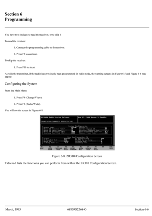 Page 28 
Section 6 
Programming 
 
You have two choices: to read the receiver, or to skip it 
To read the receiver: 
1. Connect the programming cable to the receiver. 
2. Press F2 to continue. 
To skip the receiver: 
1. Press F10 to abort. 
As with the transmitter, if the radio has previously been programmed in radio mode, the warning screens in Figure 6-5 and Figure 6-6 may 
appear.
 
Configuring the System 
From the Main Menu: 
1. Press F4 (Change/View). 
2. Press F2 (Radio/Wide). 
You will see the screen in...