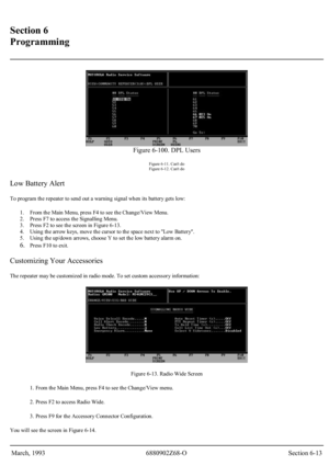 Page 34 
Section 6 
Programming 
 
 
Figure 6-100. DPL Users 
Figure 6-11. Cant do 
Figure 6-12. Cant do 
Low Battery Alert 
To program the repeater to send out a warning signal when its battery gets low: 
1.  From the Main Menu, press F4 to see the Change/View Menu.  
2.  Press F7 to access the Signalling Menu.  
3.  Press F2 to see the screen in Figure 6-13.  
4.  Using the arrow keys, move the cursor to the space next to Low Battery.  
5.  Using the up/down arrows, choose Y to set the low battery alarm on....