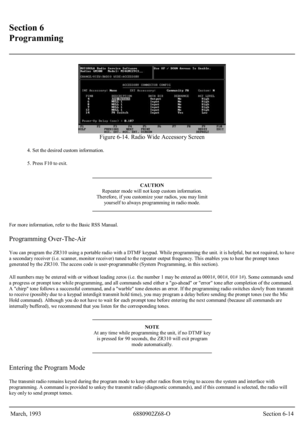 Page 35 
Section 6 
Programming 
 
 
Figure 6-14. Radio Wide Accessory Screen 
4. Set the desired custom information. 
5. Press F10 to exit.
 
CAUTION 
Repeater mode will not keep custom information. 
Therefore, if you customize your radios, you may limit 
yoursel f to always programming in radio mode. 
For more information, refer to the Basic RSS Manual. 
Programming Over-The-Air 
You can program the ZR310 using a portable radio with a DTMF keypad. While programming the unit. it is helpful, but not required,...