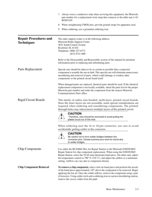 Page 18Basic Maintenance 2-3 7. Always wear a conductive strip when servicing this equipment. the Motorola
part number for a replacement wrist strap that connects to the table mat is 42-
80385A59.
8. When straightening CMOS pins, provide ground straps for apparatus used.
9. When soldering, use a grounded soldering iron.
Repair Procedures and
TechniquesThe radio support center is at the following address:
Motorola Radio Support Center
3651 South Central Avenue
Rockford, Ill, 61102
Telephone: (800) 227-6772...