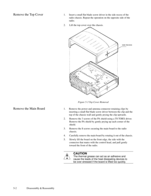 Page 295-2 Disassembly & Reassembly
Remove the Top Cover1. Insert a small ßat blade screw driver in the side recess of the
radio chassis. Repeat the operation on the opposite side of the
radio.
2. Lift the top cover over the chassis.
Figure 5-3 Top Cover Removal
Remove the Main Board1. Remove the power and antenna connector retaining clips by
inserting a small ßat blade screw driver between the clip and the
top of the chassis wall and gently prying the clip upwards.
2. Remove the 3 screws of the PA shield using...