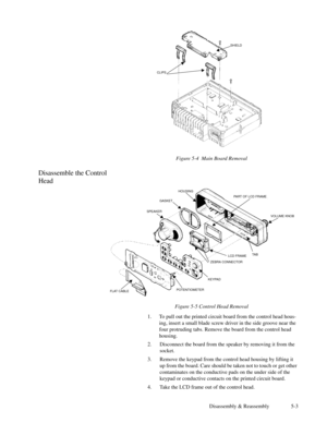 Page 30Disassembly & Reassembly 5-3 Figure 5-4  Main Board Removal
Disassemble the Control
Head
Figure 5-5 Control Head Removal
1. To pull out the printed circuit board from the control head hous-
ing, insert a small blade screw driver in the side groove near the
four protruding tabs. Remove the board from the control head
housing.
2. Disconnect the board from the speaker by removing it from the
socket.
3. Remove the keypad from the control head housing by lifting it
up from the board. Care should be taken not...