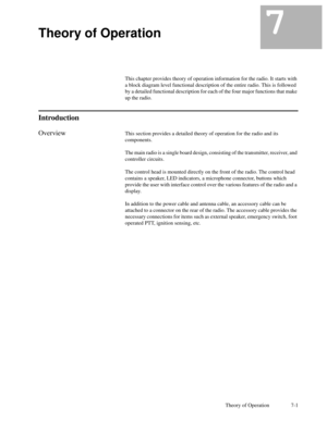 Page 36Theory of Operation 7-1
7Theory of Operation7
This chapter provides theory of operation information for the radio. It starts with
a block diagram level functional description of the entire radio. This is followed
by a detailed functional description for each of the four major functions that make
up the radio.
Introduction
OverviewThis section provides a detailed theory of operation for the radio and its
components.
The main radio is a single board design, consisting of the transmitter, receiver, and...