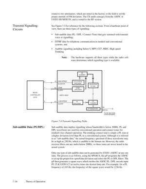 Page 517-16 Theory of Operationrouted to two attenuators, which are tuned in the factory or the Þeld to set the
proper amount of FM deviation. The TX audio emerges from the ASFIC at
U0201-H8 MOD IN, and is routed to the RF section.
Transmit Signalling
CircuitsSee Figure 7-4 for reference for the following sections. From a hardware point of
view, there are three types of signalling:
¥Sub-audible data (PL / DPL / Connect Tone) that gets summed with transmit
voice or signalling,
¥DTMF data for telephone...