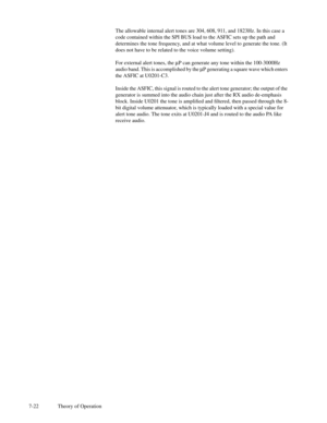 Page 577-22 Theory of OperationThe allowable internal alert tones are 304, 608, 911, and 1823Hz. In this case a
code contained within the SPI BUS load to the ASFIC sets up the path and
determines the tone frequency, and at what volume level to generate the tone. (It
does not have to be related to the voice volume setting).
For external alert tones, themP can generate any tone within the 100-3000Hz
audio band. This is accomplished by themP generating a square wave which enters
the ASFIC at U0201-C3.
Inside the...