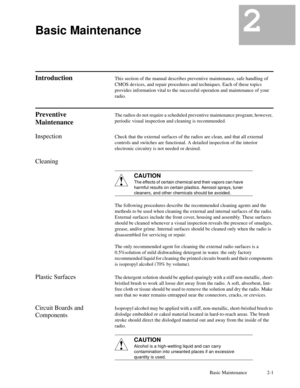 Page 16Basic Maintenance 2-1
2Basic Maintenance2
IntroductionThis section of the manual describes preventive maintenance, safe handling of
CMOS devices, and repair procedures and techniques. Each of these topics
provides information vital to the successful operation and maintenance of your
radio.
Preventive
MaintenanceThe radios do not require a scheduled preventive maintenance program; however,
periodic visual inspection and cleaning is recommended.
InspectionCheck that the external surfaces of the radios are...