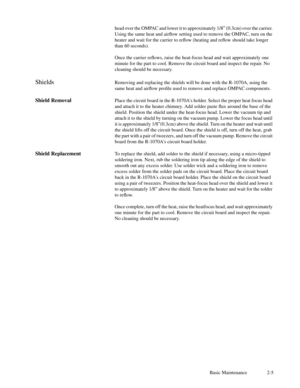 Page 20Basic Maintenance 2-5 head over the OMPAC and lower it to approximately 1/8Ó (0.3cm) over the carrier.
Using the same heat and airßow setting used to remove the OMPAC, turn on the
heater and wait for the carrier to reßow (heating and reßow should take longer
than 60 seconds).
Once the carrier reßows, raise the heat-focus head and wait approximately one
minute for the part to cool. Remove the circuit board and inspect the repair. No
cleaning should be necessary.
ShieldsRemoving and replacing the shields...