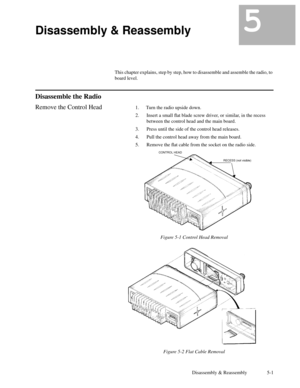 Page 28Disassembly & Reassembly 5-1
5Disassembly & Reassembly5
This chapter explains, step by step, how to disassemble and assemble the radio, to
board level.
Disassemble the Radio
Remove the Control Head1. Turn the radio upside down.
2. Insert a small ßat blade screw driver, or similar, in the recess
between the control head and the main board.
3. Press until the side of the control head releases.
4. Pull the control head away from the main board.
5. Remove the ßat cable from the socket on the radio side....