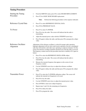 Page 34Radio Tuning Procedure 6-3
Tuning Procedure
Starting the Tuning
Procedure1. From the SERVICE menu, press F6 to select BOARD REPLACEMENT.
2. Press F2 for LOGIC OR RF BOARD replacement.
Note:Perform the following procedures in the sequence indicated.
Reference Crystal Data1. Press F2 to select REFERENCE CRYSTAL DATA.
2. Press F8 for PROGRAM VALUE.
Tx Power1. Press F3 to select Tx POWER.
2. Press F6 to key the radio. The screen will indicate that the radio is
transmitting.
3. Adjust the transmit power value...