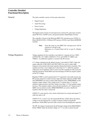 Page 437-8 Theory of Operation
Controller Detailed
Functional Description
GeneralThe radio controller consists of four main subsections:
¥Digital Control
¥Audio Processing
¥Power Control
¥Voltage Regulation
The digital section consists of a microprocessor, memory ICs, glue logic circuitry,
signal MUX ICs, On/Off circuit, and general purpose Input/Output circuitry.
The controller is based on the Motorola 68HC11K1 microprocessor (U0101), 8-
Kbyte SRAM (U0103), 128 Kbyte-OTP memory (U0102), and 4 Kbyte EEPROM...