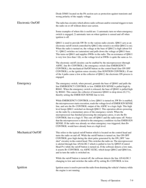 Page 44Theory of Operation 7-9 Diode D5601 located on the PA section acts as protection against transients and
wrong polarity of the supply voltage.
Electronic On/OffThe radio has circuitry which allows radio software and/or external triggers to turn
the radio on or off without direct user action.
Some examples of where this is useful are: 1) automatic turn on when emergency
switch is engaged; 2) automatic turn on when ignition is sensed and off when
ignition is off.
Q0611 is used to provide SW B+ to the...